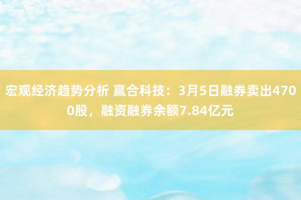 宏观经济趋势分析 赢合科技：3月5日融券卖出4700股，融资融券余额7.84亿元