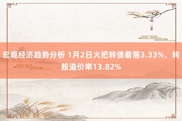 宏观经济趋势分析 1月2日火把转债着落3.33%，转股溢价率13.82%