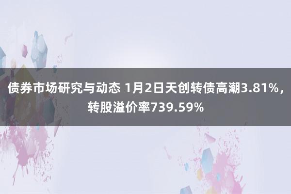 债券市场研究与动态 1月2日天创转债高潮3.81%，转股溢价率739.59%