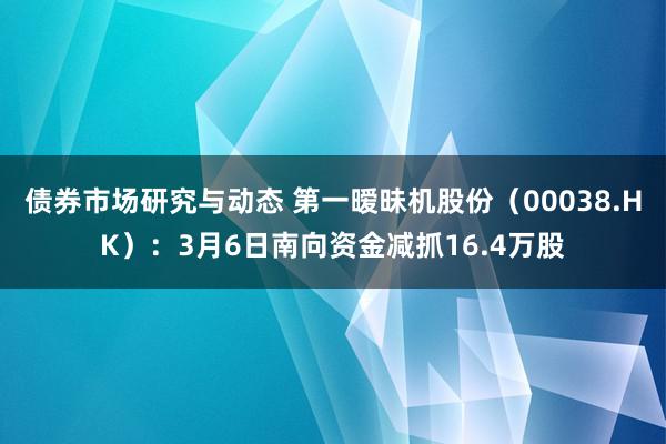 债券市场研究与动态 第一暧昧机股份（00038.HK）：3月6日南向资金减抓16.4万股