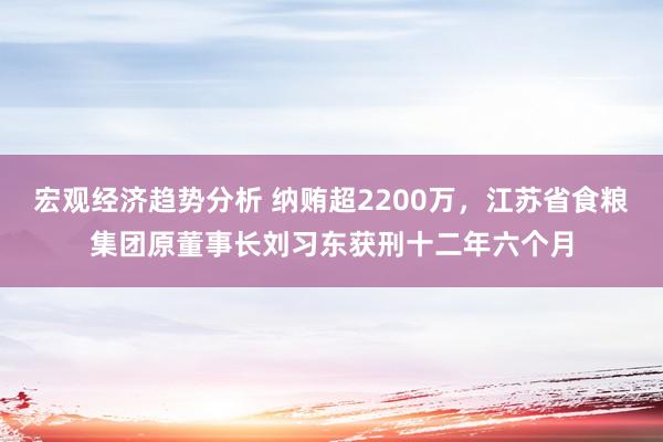 宏观经济趋势分析 纳贿超2200万，江苏省食粮集团原董事长刘习东获刑十二年六个月