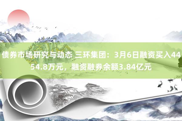 债券市场研究与动态 三环集团：3月6日融资买入4454.8万元，融资融券余额3.84亿元