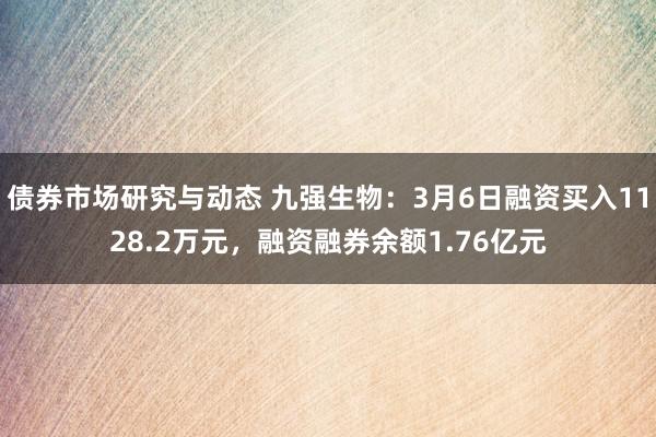 债券市场研究与动态 九强生物：3月6日融资买入1128.2万元，融资融券余额1.76亿元