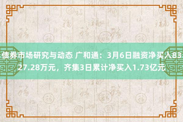 债券市场研究与动态 广和通：3月6日融资净买入8327.28万元，齐集3日累计净买入1.73亿元