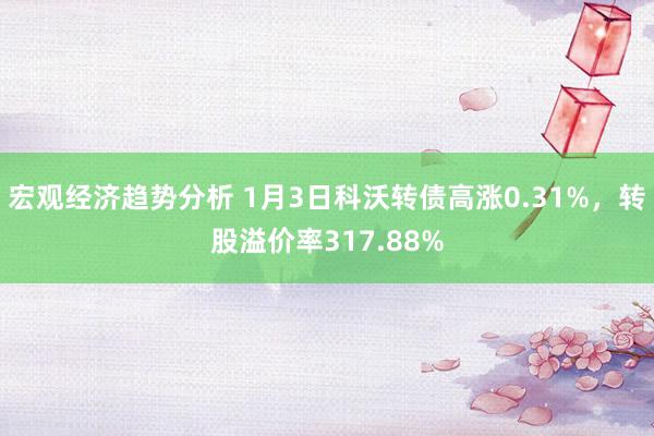 宏观经济趋势分析 1月3日科沃转债高涨0.31%，转股溢价率317.88%