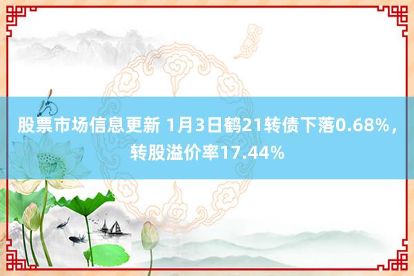 股票市场信息更新 1月3日鹤21转债下落0.68%，转股溢价率17.44%