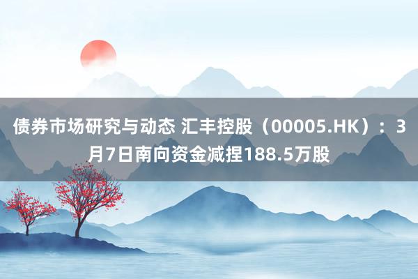 债券市场研究与动态 汇丰控股（00005.HK）：3月7日南向资金减捏188.5万股