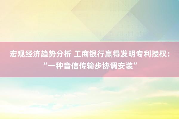 宏观经济趋势分析 工商银行赢得发明专利授权：“一种音信传输步协调安装”