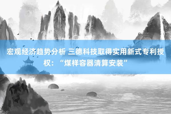 宏观经济趋势分析 三德科技取得实用新式专利授权：“煤样容器清算安装”