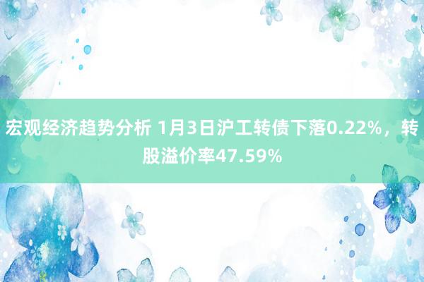 宏观经济趋势分析 1月3日沪工转债下落0.22%，转股溢价率47.59%