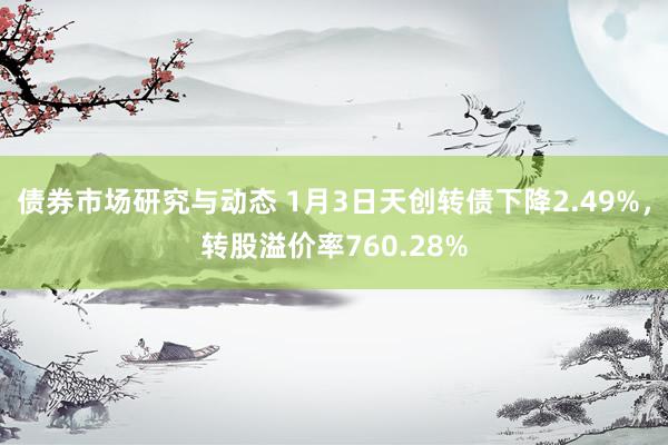 债券市场研究与动态 1月3日天创转债下降2.49%，转股溢价率760.28%