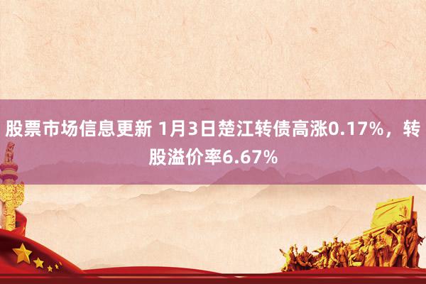 股票市场信息更新 1月3日楚江转债高涨0.17%，转股溢价率6.67%