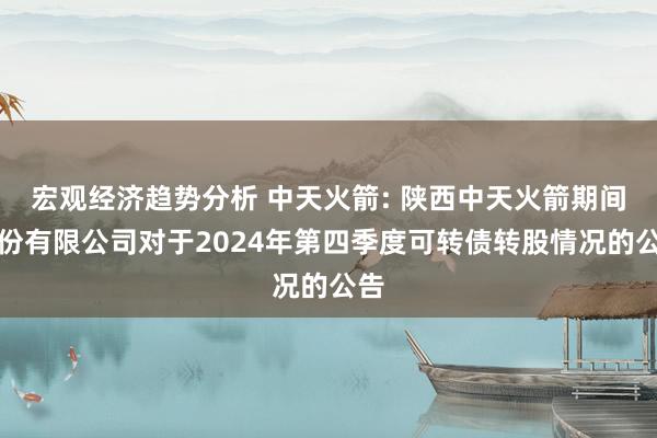 宏观经济趋势分析 中天火箭: 陕西中天火箭期间股份有限公司对于2024年第四季度可转债转股情况的公告