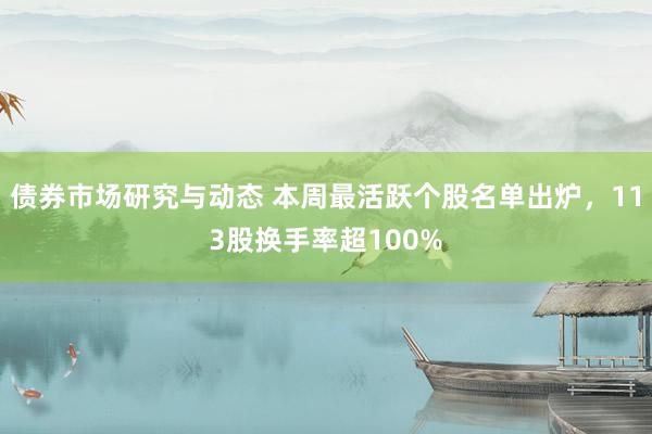 债券市场研究与动态 本周最活跃个股名单出炉，113股换手率超100%