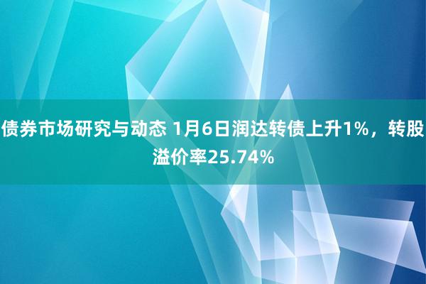 债券市场研究与动态 1月6日润达转债上升1%，转股溢价率25.74%