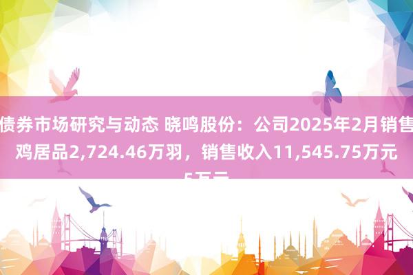 债券市场研究与动态 晓鸣股份：公司2025年2月销售鸡居品2,724.46万羽，销售收入11,545.75万元