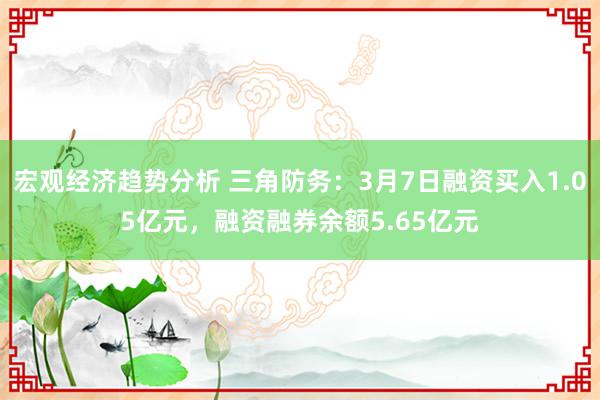 宏观经济趋势分析 三角防务：3月7日融资买入1.05亿元，融资融券余额5.65亿元