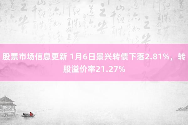 股票市场信息更新 1月6日景兴转债下落2.81%，转股溢价率21.27%