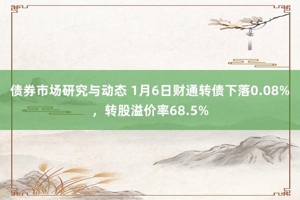 债券市场研究与动态 1月6日财通转债下落0.08%，转股溢价率68.5%