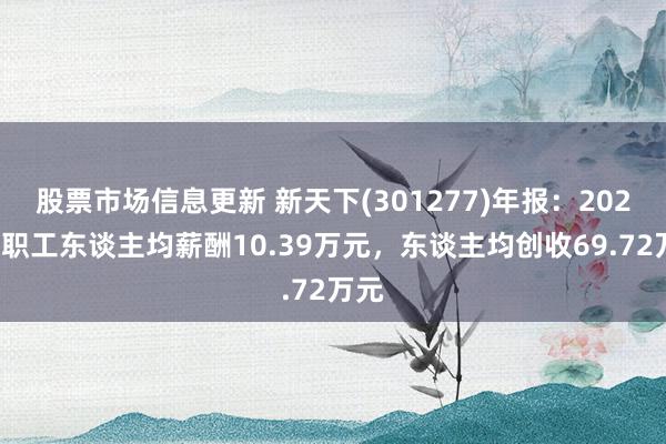 股票市场信息更新 新天下(301277)年报：2024年职工东谈主均薪酬10.39万元，东谈主均创收69.72万元