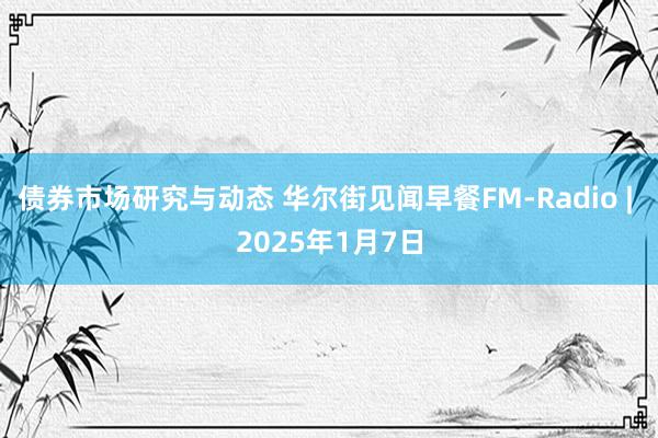 债券市场研究与动态 华尔街见闻早餐FM-Radio | 2025年1月7日