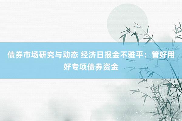 债券市场研究与动态 经济日报金不雅平：管好用好专项债券资金