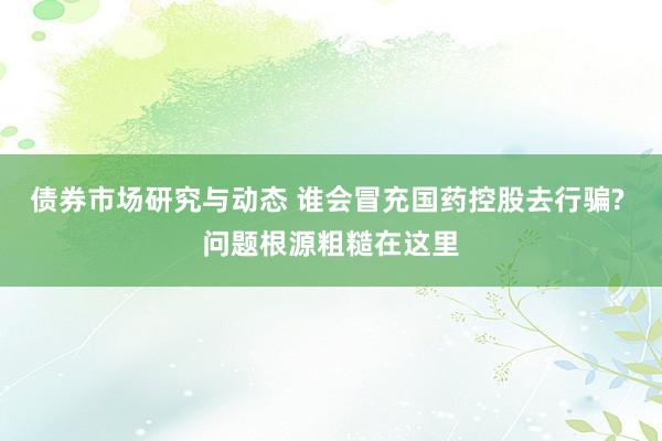 债券市场研究与动态 谁会冒充国药控股去行骗? 问题根源粗糙在这里