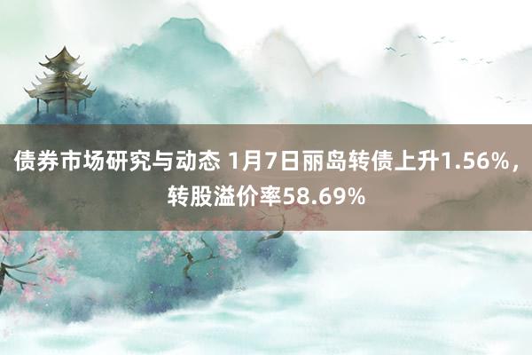 债券市场研究与动态 1月7日丽岛转债上升1.56%，转股溢价率58.69%