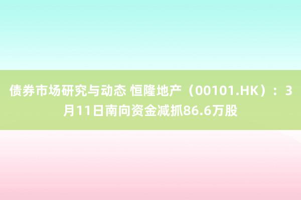 债券市场研究与动态 恒隆地产（00101.HK）：3月11日南向资金减抓86.6万股