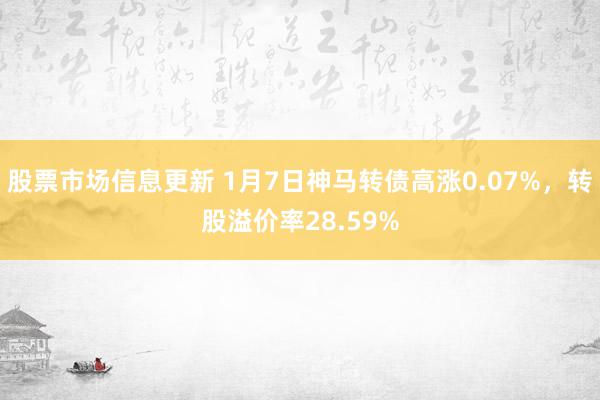 股票市场信息更新 1月7日神马转债高涨0.07%，转股溢价率28.59%