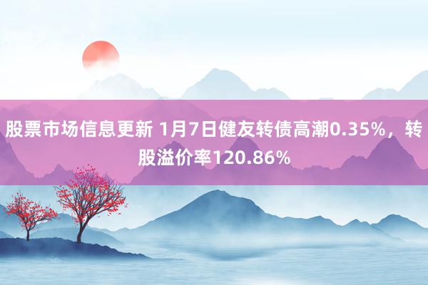 股票市场信息更新 1月7日健友转债高潮0.35%，转股溢价率120.86%