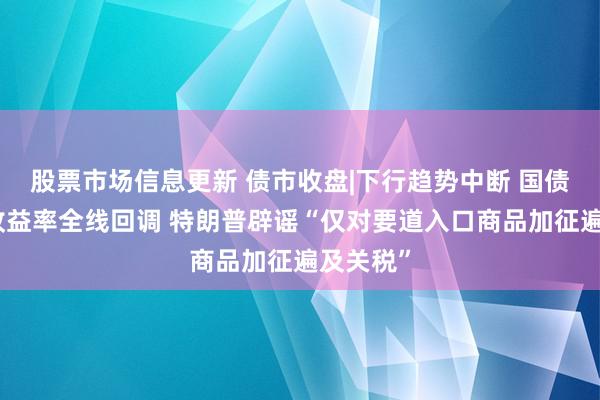 股票市场信息更新 债市收盘|下行趋势中断 国债活跃券收益率全线回调 特朗普辟谣“仅对要道入口商品加征遍及关税”