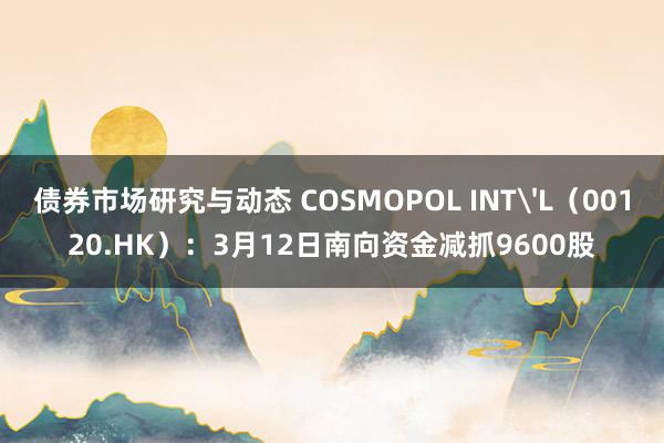 债券市场研究与动态 COSMOPOL INT'L（00120.HK）：3月12日南向资金减抓9600股