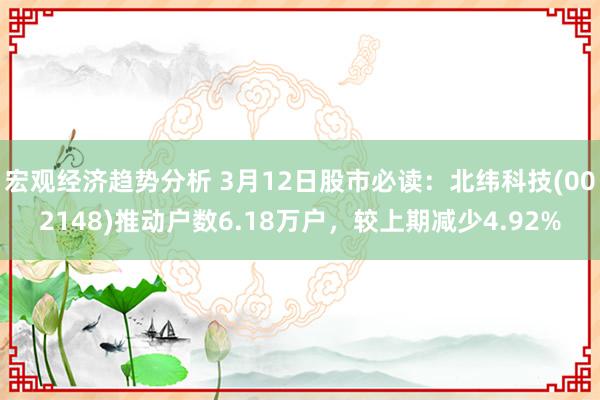 宏观经济趋势分析 3月12日股市必读：北纬科技(002148)推动户数6.18万户，较上期减少4.92%