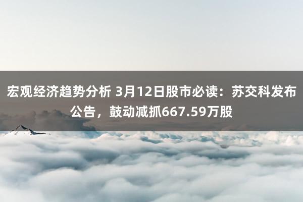 宏观经济趋势分析 3月12日股市必读：苏交科发布公告，鼓动减抓667.59万股