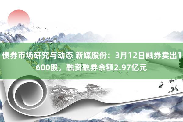 债券市场研究与动态 新媒股份：3月12日融券卖出1600股，融资融券余额2.97亿元