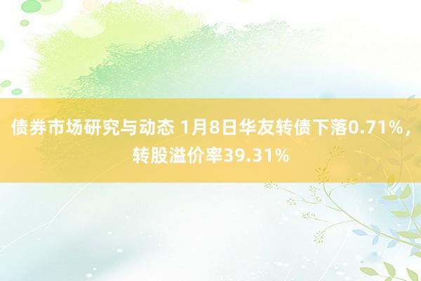 债券市场研究与动态 1月8日华友转债下落0.71%，转股溢价率39.31%