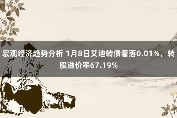 宏观经济趋势分析 1月8日艾迪转债着落0.01%，转股溢价率67.19%