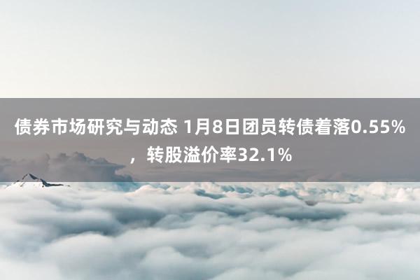 债券市场研究与动态 1月8日团员转债着落0.55%，转股溢价率32.1%