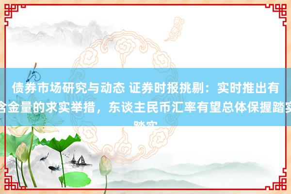 债券市场研究与动态 证券时报挑剔：实时推出有含金量的求实举措，东谈主民币汇率有望总体保握踏实