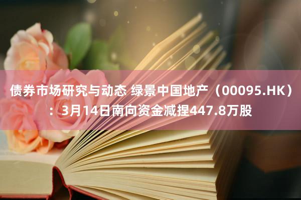 债券市场研究与动态 绿景中国地产（00095.HK）：3月14日南向资金减捏447.8万股