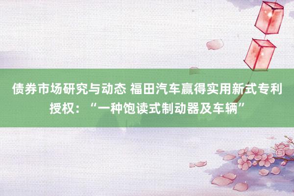 债券市场研究与动态 福田汽车赢得实用新式专利授权：“一种饱读式制动器及车辆”