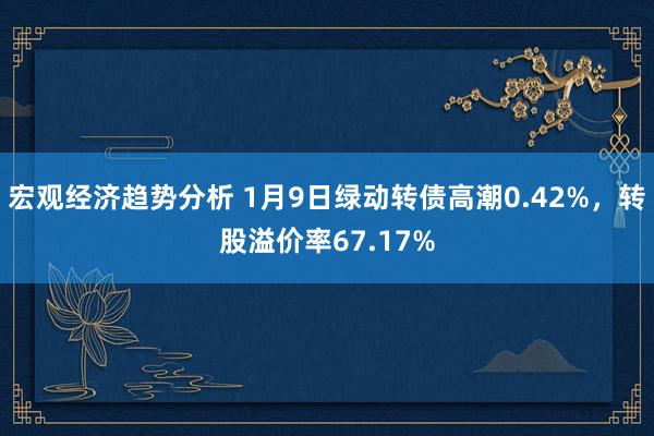 宏观经济趋势分析 1月9日绿动转债高潮0.42%，转股溢价率67.17%