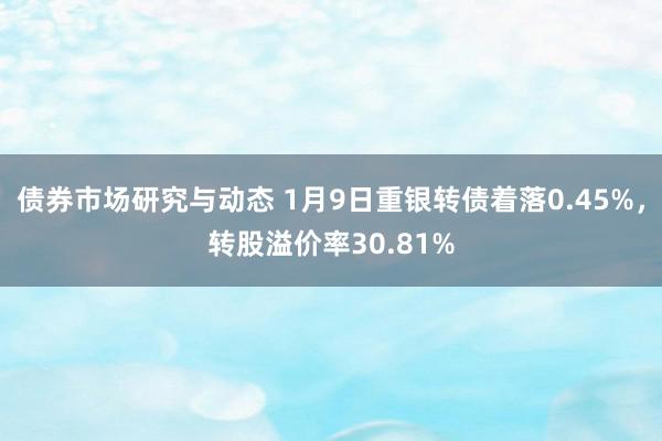 债券市场研究与动态 1月9日重银转债着落0.45%，转股溢价率30.81%