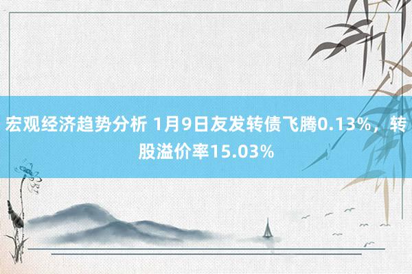 宏观经济趋势分析 1月9日友发转债飞腾0.13%，转股溢价率15.03%