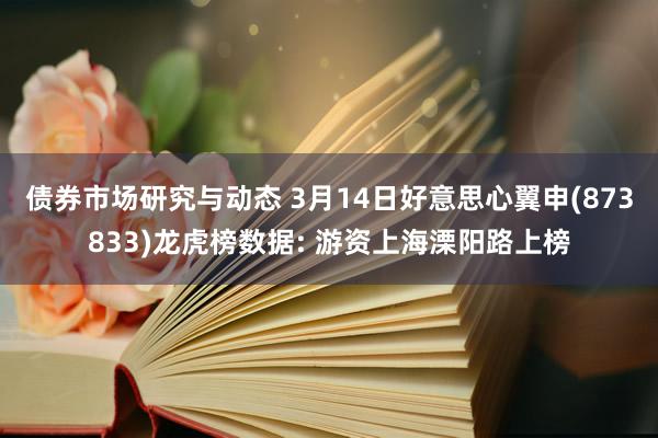 债券市场研究与动态 3月14日好意思心翼申(873833)龙虎榜数据: 游资上海溧阳路上榜