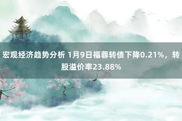 宏观经济趋势分析 1月9日福蓉转债下降0.21%，转股溢价率23.88%