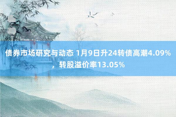 债券市场研究与动态 1月9日升24转债高潮4.09%，转股溢价率13.05%