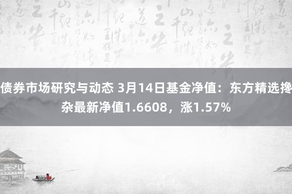 债券市场研究与动态 3月14日基金净值：东方精选搀杂最新净值1.6608，涨1.57%