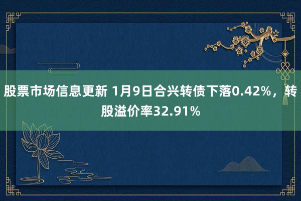 股票市场信息更新 1月9日合兴转债下落0.42%，转股溢价率32.91%